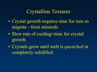 Crystalline Textures
• Crystal growth requires time for ions to
migrate - form minerals
• Slow rate of cooling=time for crystal
growth
• Crystals grow until melt is quenched or
completely solidified
 