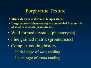 Porphyritic Texture
 Minerals form at different temperatures
 Large crystals (phenocrysts) are embedded in a matrix
of smaller crystals (groundmass)
• Well formed crystals (phenocrysts)
• Fine grained matrix (groundmass)
• Complex cooling history
– Initial stage of slow cooling
– Later stage of rapid cooling
 