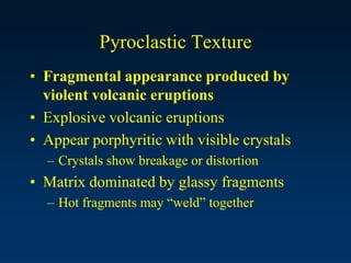 Pyroclastic Texture
• Fragmental appearance produced by
violent volcanic eruptions
• Explosive volcanic eruptions
• Appear porphyritic with visible crystals
– Crystals show breakage or distortion
• Matrix dominated by glassy fragments
– Hot fragments may “weld” together
 