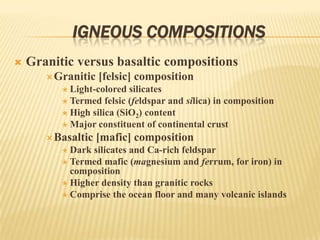 IGNEOUS COMPOSITIONS
 Granitic versus basaltic compositions
Granitic [felsic] composition
 Light-colored silicates
 Termed felsic (feldspar and silica) in composition
 High silica (SiO2) content
 Major constituent of continental crust
Basaltic [mafic] composition
 Dark silicates and Ca-rich feldspar
 Termed mafic (magnesium and ferrum, for iron) in
composition
 Higher density than granitic rocks
 Comprise the ocean floor and many volcanic islands
 