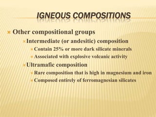 IGNEOUS COMPOSITIONS
 Other compositional groups
Intermediate (or andesitic) composition
 Contain 25% or more dark silicate minerals
 Associated with explosive volcanic activity
Ultramafic composition
 Rare composition that is high in magnesium and iron
 Composed entirely of ferromagnesian silicates
 