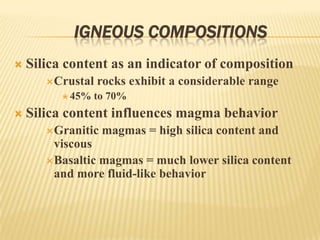 IGNEOUS COMPOSITIONS
 Silica content as an indicator of composition
Crustal rocks exhibit a considerable range
 45% to 70%
 Silica content influences magma behavior
Granitic magmas = high silica content and
viscous
Basaltic magmas = much lower silica content
and more fluid-like behavior
 