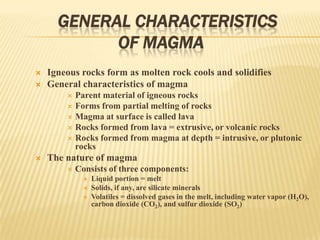 GENERAL CHARACTERISTICS
OF MAGMA
 Igneous rocks form as molten rock cools and solidifies
 General characteristics of magma
 Parent material of igneous rocks
 Forms from partial melting of rocks
 Magma at surface is called lava
 Rocks formed from lava = extrusive, or volcanic rocks
 Rocks formed from magma at depth = intrusive, or plutonic
rocks
 The nature of magma
 Consists of three components:
 Liquid portion = melt
 Solids, if any, are silicate minerals
 Volatiles = dissolved gases in the melt, including water vapor (H2O),
carbon dioxide (CO2), and sulfur dioxide (SO2)
 