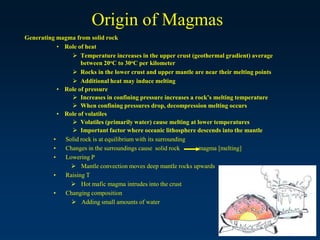 Origin of Magmas
Generating magma from solid rock
• Role of heat
 Temperature increases in the upper crust (geothermal gradient) average
between 20oC to 30oC per kilometer
 Rocks in the lower crust and upper mantle are near their melting points
 Additional heat may induce melting
• Role of pressure
 Increases in confining pressure increases a rock’s melting temperature
 When confining pressures drop, decompression melting occurs
• Role of volatiles
 Volatiles (primarily water) cause melting at lower temperatures
 Important factor where oceanic lithosphere descends into the mantle
• Solid rock is at equilibrium with its surrounding
• Changes in the surroundings cause solid rock magma [melting]
• Lowering P
 Mantle convection moves deep mantle rocks upwards
• Raising T
 Hot mafic magma intrudes into the crust
• Changing composition
 Adding small amounts of water
 