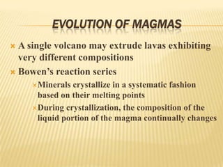 EVOLUTION OF MAGMAS
 A single volcano may extrude lavas exhibiting
very different compositions
 Bowen’s reaction series
Minerals crystallize in a systematic fashion
based on their melting points
During crystallization, the composition of the
liquid portion of the magma continually changes
 