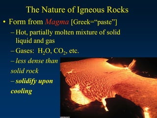 The Nature of Igneous Rocks
• Form from Magma [Greek=“paste”]
– Hot, partially molten mixture of solid
liquid and gas
– Gases: H2O, CO2, etc.
– less dense than
solid rock
– solidify upon
cooling
 