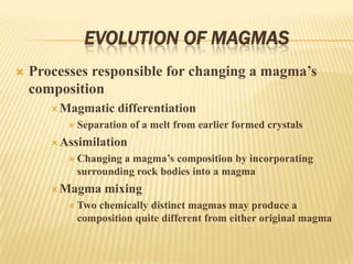 EVOLUTION OF MAGMAS
 Processes responsible for changing a magma’s
composition
Magmatic differentiation
 Separation of a melt from earlier formed crystals
Assimilation
 Changing a magma’s composition by incorporating
surrounding rock bodies into a magma
Magma mixing
 Two chemically distinct magmas may produce a
composition quite different from either original magma
 