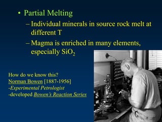 • Partial Melting
– Individual minerals in source rock melt at
different T
– Magma is enriched in many elements,
especially SiO2
How do we know this?
Norman Bowen [1887-1956]
-Experimental Petrologist
-developed Bowen’s Reaction Series
 