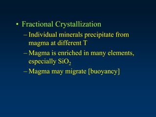 • Fractional Crystallization
– Individual minerals precipitate from
magma at different T
– Magma is enriched in many elements,
especially SiO2
– Magma may migrate [buoyancy]
 