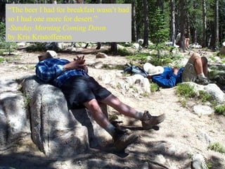 “The beer I had for breakfast wasn’t bad
so I had one more for desert.”
-Sunday Morning Coming Down
by Kris Kristofferson
 