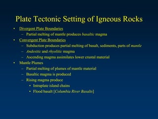 Plate Tectonic Setting of Igneous Rocks
• Divergent Plate Boundaries
– Partial melting of mantle produces basaltic magma
• Convergent Plate Boundaries
– Subduction produces partial melting of basalt, sediments, parts of mantle
– Andesitic and rhyolitic magma
– Ascending magma assimilates lower crustal material
• Mantle Plumes
– Partial melting of plumes of mantle material
– Basaltic magma is produced
– Rising magma produce
• Intraplate island chains
• Flood basalt [Columbia River Basalts]
 