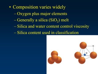 • Composition varies widely
– Oxygen plus major elements
– Generally a silica (SiO2) melt
– Silica and water content control viscosity
– Silica content used in classification
 