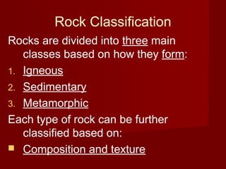 Rock Classification
Rocks are divided into three main
classes based on how they form:
1. Igneous
2. Sedimentary
3. Metamorphic
Each type of rock can be further
classified based on:
 Composition and texture
 