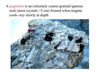 A pegmatite is an extremely coarse-grained igneous
rock (most crystals >5 cm) formed when magma
cools very slowly at depth
 