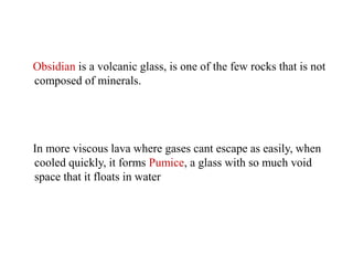 Obsidian is a volcanic glass, is one of the few rocks that is not
composed of minerals.
In more viscous lava where gases cant escape as easily, when
cooled quickly, it forms Pumice, a glass with so much void
space that it floats in water
 