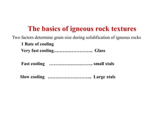 The basics of igneous rock textures
Two factors determine grain size during solidification of igneous rocks
1 Rate of cooling
Very fast cooling…………………….. Glass
Fast cooling ……………………….. small xtals
Slow cooling ……………………….. Large xtals
 