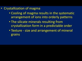 • Crystallization of magma
• Cooling of magma results in the systematic
arrangement of ions into orderly patterns
• The silicate minerals resulting from
crystallization form in a predictable order
• Texture - size and arrangement of mineral
grains
 
