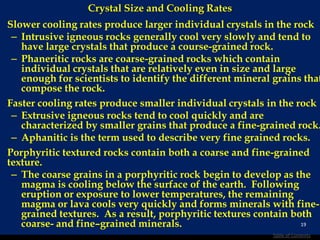 Crystal Size and Cooling Rates
Slower cooling rates produce larger individual crystals in the rock
– Intrusive igneous rocks generally cool very slowly and tend to
have large crystals that produce a course-grained rock.
– Phaneritic rocks are coarse-grained rocks which contain
individual crystals that are relatively even in size and large
enough for scientists to identify the different mineral grains that
compose the rock.
Faster cooling rates produce smaller individual crystals in the rock
– Extrusive igneous rocks tend to cool quickly and are
characterized by smaller grains that produce a fine-grained rock.
– Aphanitic is the term used to describe very fine grained rocks.
Porphyritic textured rocks contain both a coarse and fine-grained
texture.
– The coarse grains in a porphyritic rock begin to develop as the
magma is cooling below the surface of the earth. Following
eruption or exposure to lower temperatures, the remaining
magma or lava cools very quickly and forms minerals with fine-
grained textures. As a result, porphyritic textures contain both
coarse- and fine–grained minerals. 19
Table of Contents
 