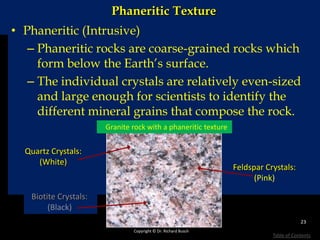 Phaneritic Texture
• Phaneritic (Intrusive)
– Phaneritic rocks are coarse-grained rocks which
form below the Earth’s surface.
– The individual crystals are relatively even-sized
and large enough for scientists to identify the
different mineral grains that compose the rock.
Quartz Crystals:
(White)
Feldspar Crystals:
(Pink)
Biotite Crystals:
(Black)
Granite rock with a phaneritic texture
Copyright © Dr. Richard Busch
23
Table of Contents
 
