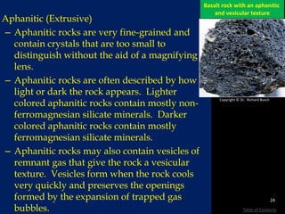Aphanitic Texture
Aphanitic (Extrusive)
– Aphanitic rocks are very fine-grained and
contain crystals that are too small to
distinguish without the aid of a magnifying
lens.
– Aphanitic rocks are often described by how
light or dark the rock appears. Lighter
colored aphanitic rocks contain mostly non-
ferromagnesian silicate minerals. Darker
colored aphanitic rocks contain mostly
ferromagnesian silicate minerals.
– Aphanitic rocks may also contain vesicles of
remnant gas that give the rock a vesicular
texture. Vesicles form when the rock cools
very quickly and preserves the openings
formed by the expansion of trapped gas
bubbles.
Basalt rock with an aphanitic
and vesicular texture
Copyright © Dr. Richard Busch
24
Table of Contents
 