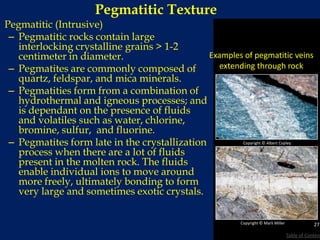 Pegmatitic Texture
Pegmatitic (Intrusive)
– Pegmatitic rocks contain large
interlocking crystalline grains > 1-2
centimeter in diameter.
– Pegmatites are commonly composed of
quartz, feldspar, and mica minerals.
– Pegmatities form from a combination of
hydrothermal and igneous processes; and
is dependant on the presence of fluids
and volatiles such as water, chlorine,
bromine, sulfur, and fluorine.
– Pegmatites form late in the crystallization
process when there are a lot of fluids
present in the molten rock. The fluids
enable individual ions to move around
more freely, ultimately bonding to form
very large and sometimes exotic crystals.
Copyright © Marli Miller
Examples of pegmatitic veins
extending through rock
Copyright © Albert Copley
27
Table of Content
 