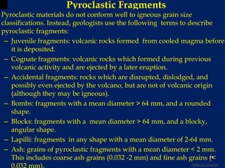 Pyroclastic Fragments
Pyroclastic materials do not conform well to igneous grain size
classifications. Instead, geologists use the following terms to describe
pyroclastic fragments:
– Juvenile fragments: volcanic rocks formed from cooled magma before
it is deposited.
– Cognate fragments: volcanic rocks which formed during previous
volcanic activity and are ejected by a later eruption.
– Accidental fragments: rocks which are disrupted, dislodged, and
possibly even ejected by the volcano, but are not of volcanic origin
(although they may be igneous).
– Bombs: fragments with a mean diameter > 64 mm, and a rounded
shape.
– Blocks: fragments with a mean diameter > 64 mm, and a blocky,
angular shape.
– Lapilli: fragments in any shape with a mean diameter of 2-64 mm.
– Ash: grains of pyroclastic fragments with a mean diameter < 2 mm.
This includes coarse ash grains (0.032 -2 mm) and fine ash grains (<
0.032 mm).
29
Table of Contents
 