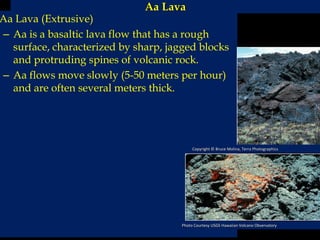 Aa Lava
Aa Lava (Extrusive)
– Aa is a basaltic lava flow that has a rough
surface, characterized by sharp, jagged blocks
and protruding spines of volcanic rock.
– Aa flows move slowly (5-50 meters per hour)
and are often several meters thick.
Copyright © Bruce Molina, Terra Photographics
Photo Courtesy USGS Hawaiian Volcano Observatory
 