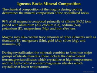 Igneous Rocks Mineral Composition
The chemical composition of the magma during cooling
determines the mineral composition of the crystallized rocks.
98% of all magma is composed primarily of silicate (SiO2) ions
joined with aluminum (Al), calcium (Ca), sodium (Na),
potassium (K), magnesium (Mg), and iron (Fe) ions.
Magma may also contain trace amounts of other elements such as
titanium (Ti), manganese (Mn), gold (Au), silver (Ag), and
uranium (U).
During crystallization the minerals combine to form two major
groups of silicate minerals, these include the dark-colored
ferromagnesian silicates which crystallize at high temperatures
and the light-colored nonferromagnesian silicates which
crystallize at lower temperatures. 32
Table of Contents
 