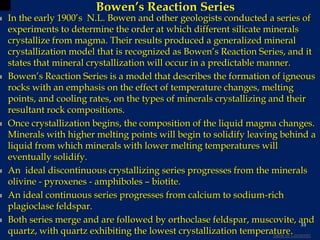Bowen’s Reaction Series
 In the early 1900’s N.L. Bowen and other geologists conducted a series of
experiments to determine the order at which different silicate minerals
crystallize from magma. Their results produced a generalized mineral
crystallization model that is recognized as Bowen’s Reaction Series, and it
states that mineral crystallization will occur in a predictable manner.
 Bowen’s Reaction Series is a model that describes the formation of igneous
rocks with an emphasis on the effect of temperature changes, melting
points, and cooling rates, on the types of minerals crystallizing and their
resultant rock compositions.
 Once crystallization begins, the composition of the liquid magma changes.
Minerals with higher melting points will begin to solidify leaving behind a
liquid from which minerals with lower melting temperatures will
eventually solidify.
 An ideal discontinuous crystallizing series progresses from the minerals
olivine - pyroxenes - amphiboles – biotite.
 An ideal continuous series progresses from calcium to sodium-rich
plagioclase feldspar.
 Both series merge and are followed by orthoclase feldspar, muscovite, and
quartz, with quartz exhibiting the lowest crystallization temperature.
33
Table of Contents
 