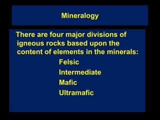 Mineralogy
There are four major divisions of
igneous rocks based upon the
content of elements in the minerals:
Felsic
Intermediate
Mafic
Ultramafic
 