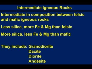 Intermediate Igneous Rocks
Intermediate in composition between felsic
and mafic igneous rocks
Less silica, more Fe & Mg than felsic
More silica, less Fe & Mg than mafic
They include: Granodiorite
Dacite
Diorite
Andesite
 