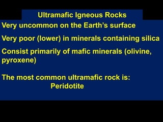 Ultramafic Igneous Rocks
Very uncommon on the Earth’s surface
Very poor (lower) in minerals containing silica
Consist primarily of mafic minerals (olivine,
pyroxene)
The most common ultramafic rock is:
Peridotite
 