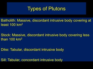 Types of Plutons
Batholith: Massive, discordant intrusive body covering at
least 100 km2
Stock: Massive, discordant intrusive body covering less
than 100 km2
Dike: Tabular, discordant intrusive body
Sill: Tabular, concordant intrusive body
 