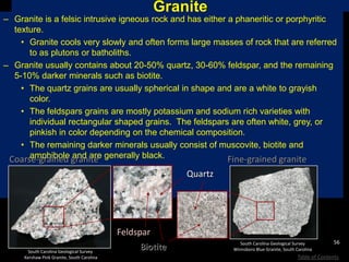 Granite
– Granite is a felsic intrusive igneous rock and has either a phaneritic or porphyritic
texture.
• Granite cools very slowly and often forms large masses of rock that are referred
to as plutons or batholiths.
– Granite usually contains about 20-50% quartz, 30-60% feldspar, and the remaining
5-10% darker minerals such as biotite.
• The quartz grains are usually spherical in shape and are a white to grayish
color.
• The feldspars grains are mostly potassium and sodium rich varieties with
individual rectangular shaped grains. The feldspars are often white, grey, or
pinkish in color depending on the chemical composition.
• The remaining darker minerals usually consist of muscovite, biotite and
amphibole and are generally black.
South Carolina Geological Survey
Kershaw Pink Granite, South Carolina
Coarse-grained granite
South Carolina Geological Survey
Winnsboro Blue Granite, South Carolina
Fine-grained granite
Feldspar
Quartz
Biotite
56
Table of Contents
 