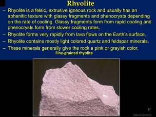 Rhyolite
– Rhyolite is a felsic, extrusive igneous rock and usually has an
aphanitic texture with glassy fragments and phenocrysts depending
on the rate of cooling. Glassy fragments form from rapid cooling and
phenocrysts form from slower cooling rates.
– Rhyolite forms very rapidly from lava flows on the Earth’s surface.
– Rhyolite contains mostly light colored quartz and feldspar minerals.
– These minerals generally give the rock a pink or grayish color.
Fine-grained rhyolite
57
Table of Contents
 