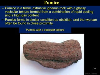 Pumice
– Pumice is a felsic, extrusive igneous rock with a glassy,
vesicular texture formed from a combination of rapid cooling
and a high gas content.
– Pumice forms in similar condition as obsidian, and the two can
often be found in close proximity.
Pumice with a vesicular texture
58
Table of Contents
 