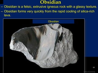 Obsidian
– Obsidian is a felsic, extrusive igneous rock with a glassy texture.
– Obsidian forms very quickly from the rapid cooling of silica-rich
lava.
Obsidian
59
Table of Contents
 