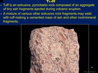 Tuff
– Tuff is an extrusive, pyroclastic rock composed of an aggregate
of tiny ash fragments ejected during volcanic eruption.
– A mixture of various other extrusive rock fragments may weld
with tuff making a cemented mass of ash and other rock/mineral
fragments.
65
Table of Contents
 