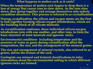 What happens to molten rock as it cools?
When the temperature of molten rock begins to drop there is a
loss of energy that causes ions to slow down. As the ions slow
down, they group together and arrange themselves into orderly
crystalline structures. This process is referred to as crystallization.
During crystallization, the silicon and oxygen atoms are the first
to link together forming silicon-oxygen tetrahedrons, which are
the building block of all silicate minerals.
As crystallization continues, these individual silicon-oxygen
tetrahedrons join with one another, and other ions, to form the
basic structure of most minerals and igneous rocks.
Environmental conditions including temperature and the
presence of water or gases during crystallization affect the
composition, the size, and the arrangement of the mineral grains.
The size and arrangement of mineral crystals, also referred to as
grains, define the texture of the rock.
Geologists use mineral and textural classifications to infer
information about the environmental setting in which different
igneous rocks are formed. 18
Table of Contents
 
