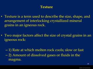 Texture
• Texture is a term used to describe the size, shape, and
arrangement of interlocking crystallized mineral
grains in an igneous rock.
• Two major factors affect the size of crystal grains in an
igneous rock:
– 1) Rate at which molten rock cools; slow or fast
– 2) Amount of dissolved gases or fluids in the
magma.
20
Table of Contents
 
