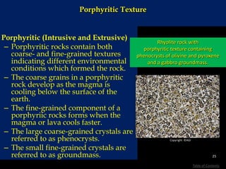 Porphyritic Texture
Porphyritic (Intrusive and Extrusive)
– Porphyritic rocks contain both
coarse- and fine-grained textures
indicating different environmental
conditions which formed the rock.
– The coarse grains in a porphyritic
rock develop as the magma is
cooling below the surface of the
earth.
– The fine-grained component of a
porphyriic rocks forms when the
magma or lava cools faster.
– The large coarse-grained crystals are
referred to as phenocrysts.
– The small fine-grained crystals are
referred to as groundmass.
Rhyolite rock with
porphyritic texture containing
phenocrysts of olivine and pyroxene
and a gabbro groundmass.
25
Table of Contents
Copyright ©AGI
 