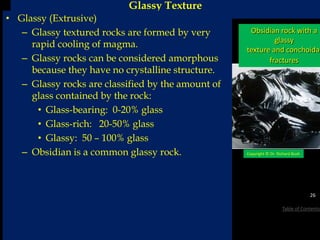 Glassy Texture
Obsidian rock with a
glassy
texture and conchoidal
fractures
Copyright © Dr. Richard Bush
26
Table of Contents
• Glassy (Extrusive)
– Glassy textured rocks are formed by very
rapid cooling of magma.
– Glassy rocks can be considered amorphous
because they have no crystalline structure.
– Glassy rocks are classified by the amount of
glass contained by the rock:
• Glass-bearing: 0-20% glass
• Glass-rich: 20-50% glass
• Glassy: 50 – 100% glass
– Obsidian is a common glassy rock.
 