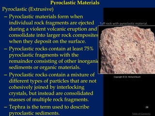 Pyroclastic Materials
Pyroclastic (Extrusive)
– Pyroclastic materials form when
individual rock fragments are ejected
during a violent volcanic eruption and
consolidate into larger rock composites
when they deposit on the surface.
– Pyroclastic rocks contain at least 75%
pyroclastic fragments with the
remainder consisting of other inorganic
sediments or organic materials.
– Pyroclastic rocks contain a mixture of
different types of particles that are not
cohesively joined by interlocking
crystals, but instead are consolidated
masses of multiple rock fragments.
– Tephra is the term used to describe
pyroclastic sediments.
Copyright © Dr. Richard Busch
Tuff rock with pyroclastic material.
28
Table of Contents
 