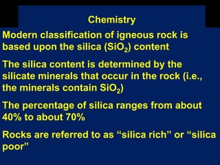 Chemistry
Modern classification of igneous rock is
based upon the silica (SiO2) content
The silica content is determined by the
silicate minerals that occur in the rock (i.e.,
the minerals contain SiO2)
The percentage of silica ranges from about
40% to about 70%
Rocks are referred to as “silica rich” or “silica
poor”
 