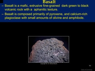 Basalt
– Basalt is a mafic, extrusive fine-grained dark green to black
volcanic rock with a aphanitic texture.
– Basalt is composed primarily of pyroxene, and calcium-rich
plagioclase with small amounts of olivine and amphibole.
Copyright © Dr. Richard Busch
61
Table of Contents
 