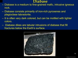Diabase
– Diabase is a medium to fine-grained mafic, intrusive igneous
rock.
– Diabase consists primarily of iron-rich pyroxenes and
plagioclase labradorite.
– It is often very dark colored, but can be mottled with lighter
colors.
– Diabase dikes are tabular intrusions of diabase that fill
fractures below the Earth’s surface.
62
Table of Contents
commons.wikimedia.org/wiki/Image:Diabas_1.jpg
 