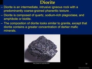 Diorite
– Diorite is an intermediate, intrusive igneous rock with a
predominantly coarse-grained phaneritic texture .
– Diorite is composed of quartz, sodium-rich plagioclase, and
amphibole or biotite.
– The composition of diorite looks similar to granite, except that
diorite contains a greater concentration of darker mafic
minerals.
64
Table of Contents
http://www.mii.org/index.html
 