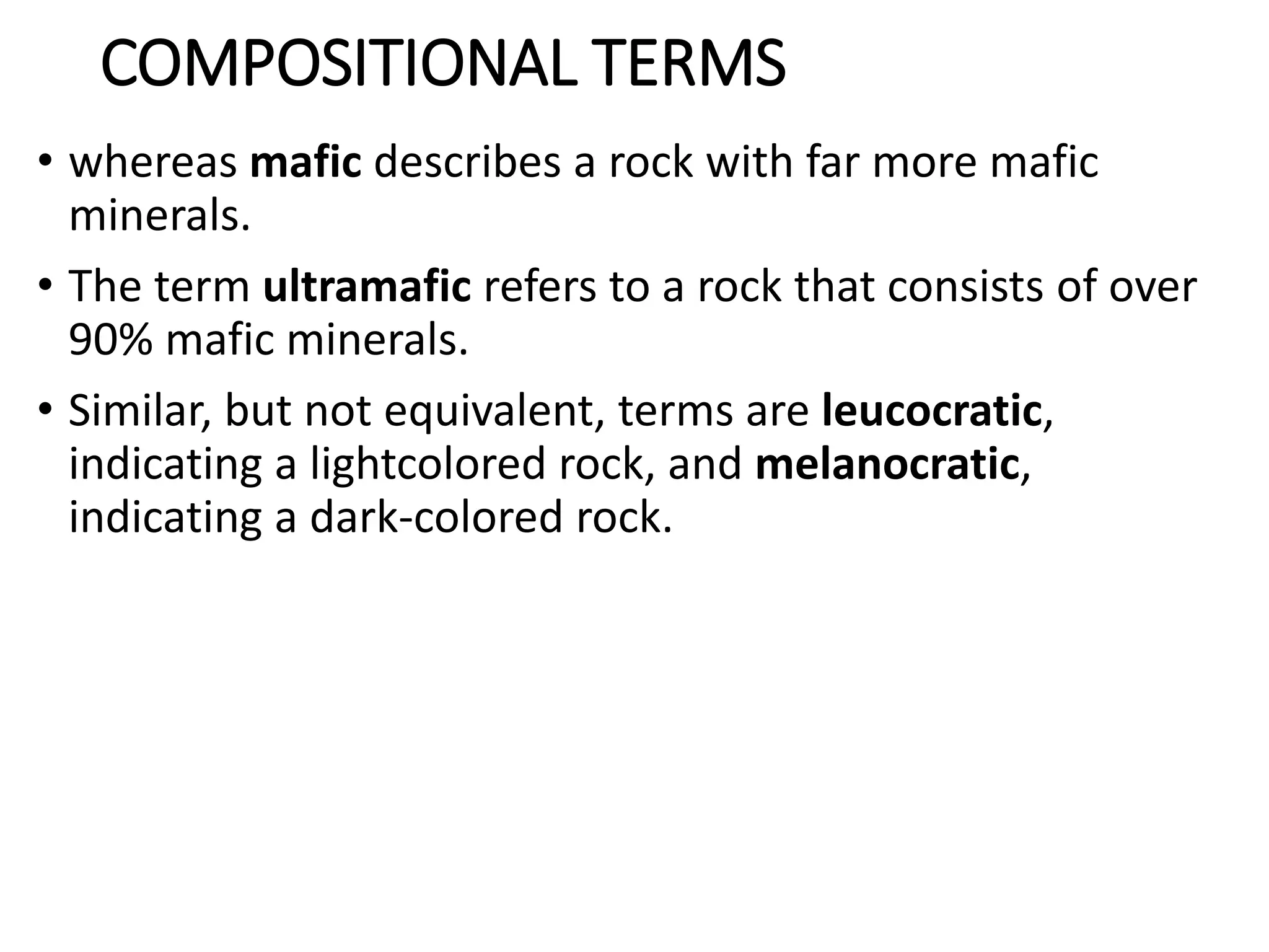 COMPOSITIONAL TERMS
• whereas mafic describes a rock with far more mafic
minerals.
• The term ultramafic refers to a rock that consists of over
90% mafic minerals.
• Similar, but not equivalent, terms are leucocratic,
indicating a lightcolored rock, and melanocratic,
indicating a dark-colored rock.
 