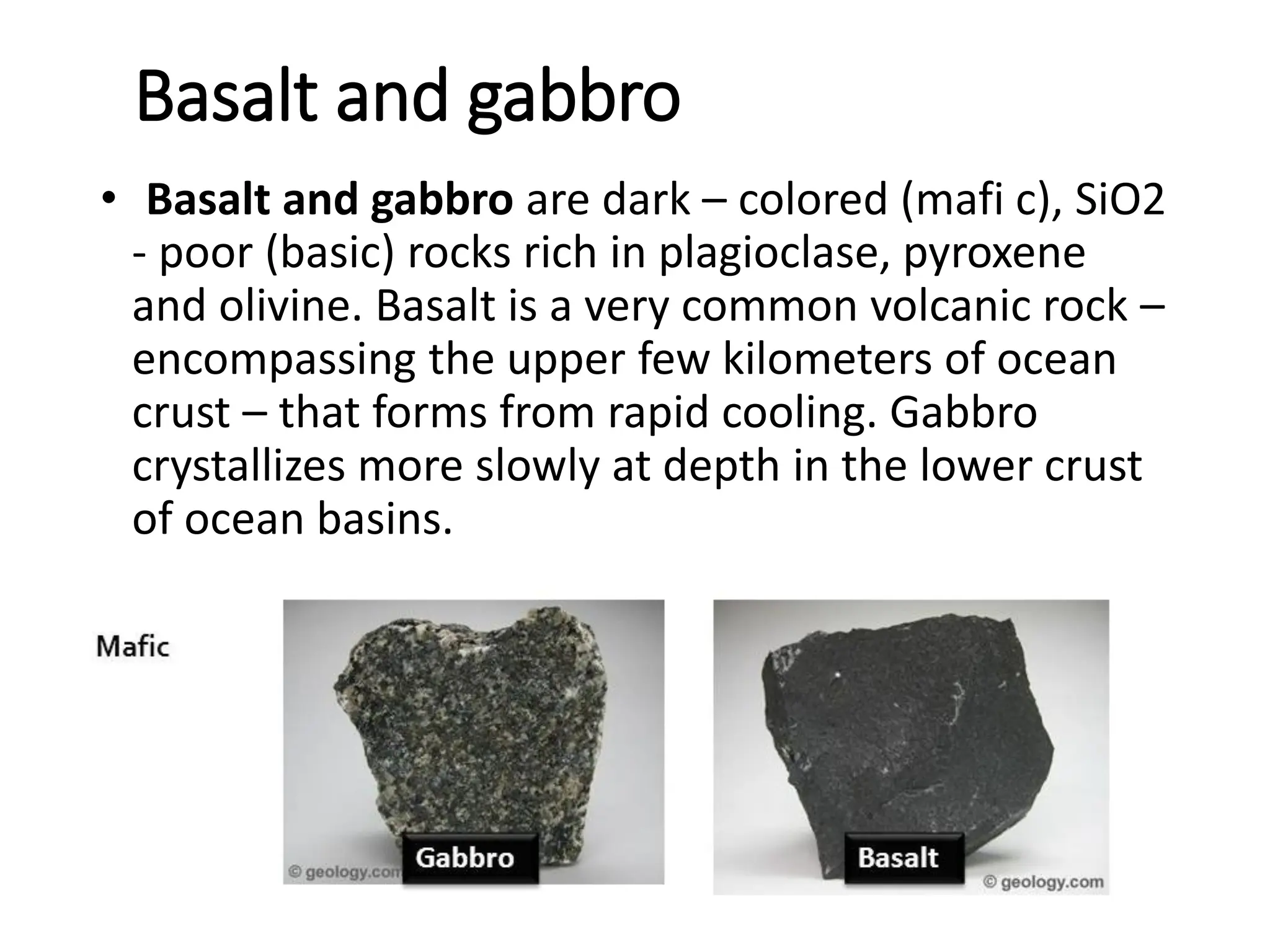 Basalt and gabbro
• Basalt and gabbro are dark – colored (mafi c), SiO2
- poor (basic) rocks rich in plagioclase, pyroxene
and olivine. Basalt is a very common volcanic rock –
encompassing the upper few kilometers of ocean
crust – that forms from rapid cooling. Gabbro
crystallizes more slowly at depth in the lower crust
of ocean basins.
 
