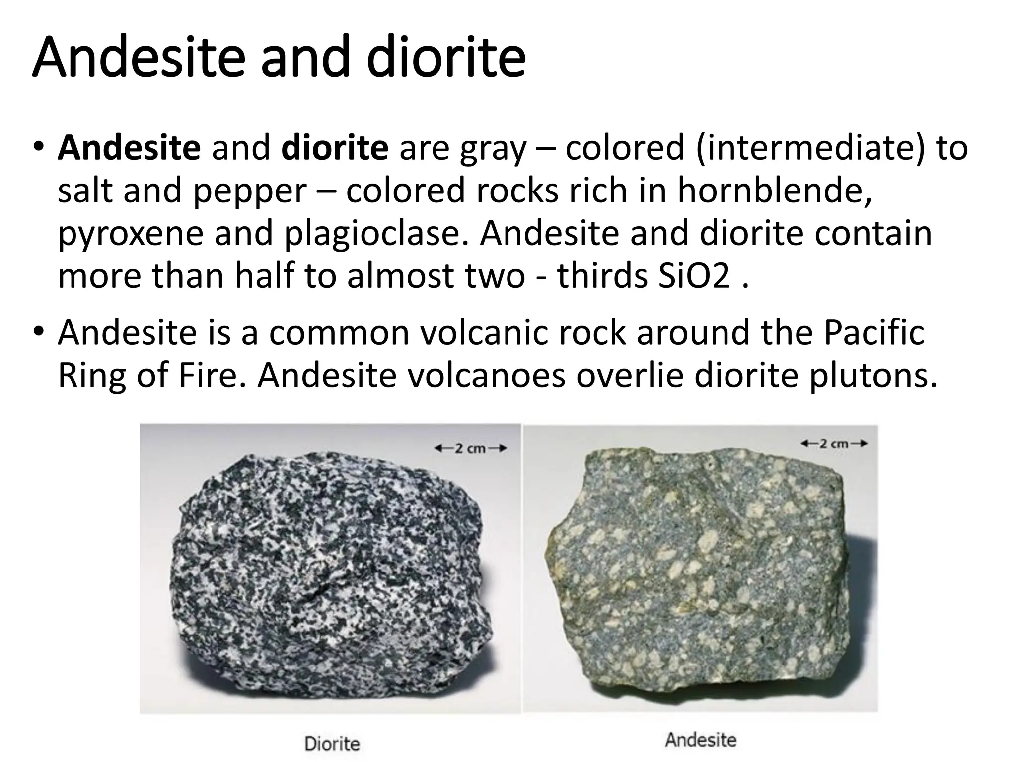 Andesite and diorite
• Andesite and diorite are gray – colored (intermediate) to
salt and pepper – colored rocks rich in hornblende,
pyroxene and plagioclase. Andesite and diorite contain
more than half to almost two - thirds SiO2 .
• Andesite is a common volcanic rock around the Pacific
Ring of Fire. Andesite volcanoes overlie diorite plutons.
 